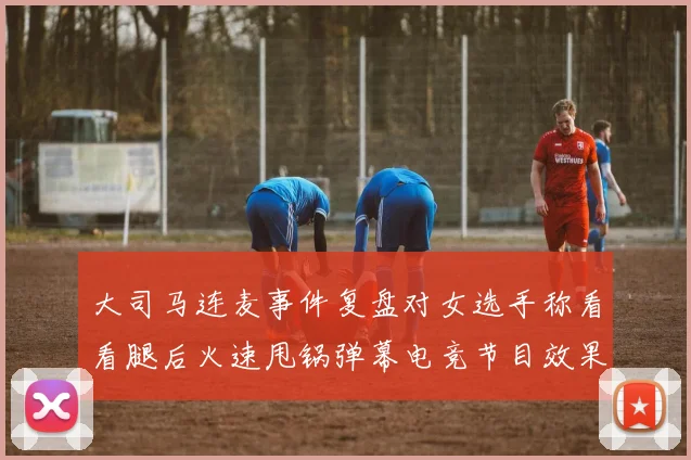 大司马连麦事件复盘对女选手称看看腿后火速甩锅弹幕电竞节目效果引发思考