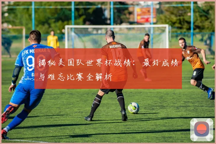 揭秘美国队世界杯战绩：最好成绩与难忘比赛全解析