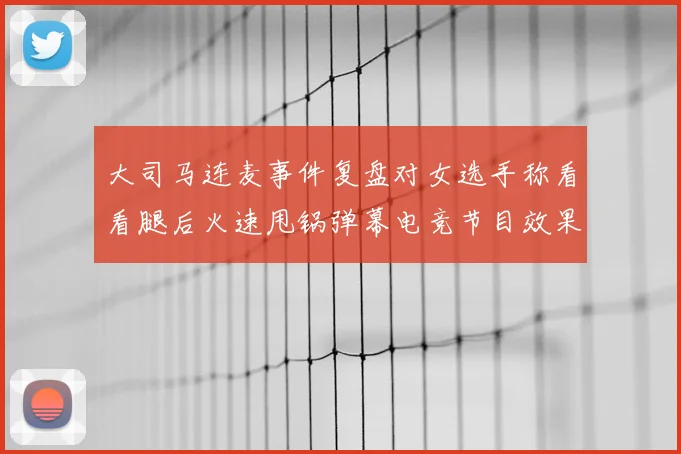 大司马连麦事件复盘对女选手称看看腿后火速甩锅弹幕电竞节目效果引发思考