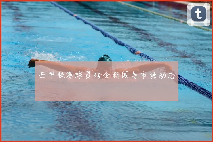 西甲联赛球员转会新闻与市场动态